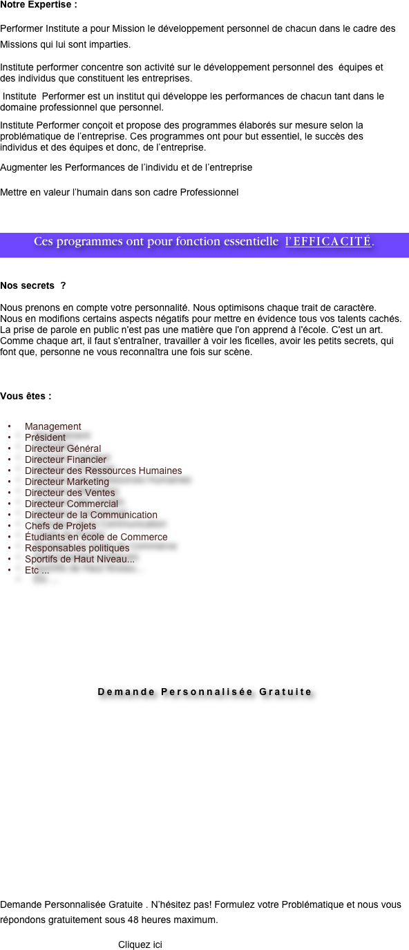 Notre Expertise :

Performer Institute a pour Mission le développement personnel de chacun dans le cadre des Missions qui lui sont imparties.
Institute performer concentre son activité sur le développement personnel des  équipes et des individus que constituent les entreprises.
 Institute  Performer est un institut qui développe les performances de chacun tant dans le domaine professionnel que personnel.
Institute Performer conçoit et propose des programmes élaborés sur mesure selon la problématique de l’entreprise. Ces programmes ont pour but essentiel, le succès des individus et des équipes et donc, de l’entreprise.
Augmenter les Performances de l’individu et de l’entreprise 
Mettre en valeur l’humain dans son cadre Professionnel

Ces programmes ont pour fonction essentielle  l’EFFICACITÉ.


Nos secrets  ?

Nous prenons en compte votre personnalité. Nous optimisons chaque trait de caractère. 
Nous en modifions certains aspects négatifs pour mettre en évidence tous vos talents cachés. La prise de parole en public n'est pas une matière que l'on apprend à l'école. C'est un art. Comme chaque art, il faut s'entraîner, travailler à voir les ficelles, avoir les petits secrets, qui font que, personne ne vous reconnaîtra une fois sur scène.



Vous êtes : 


Management 
Président  
Directeur Général 
Directeur Financier
Directeur des Ressources Humaines
Directeur Marketing 
Directeur des Ventes 
Directeur Commercial
Directeur de la Communication
Chefs de Projets
Étudiants en école de Commerce
Responsables politiques
Sportifs de Haut Niveau...
Etc ...










Demande Personnalisée Gratuite


















Demande Personnalisée Gratuite . N’hésitez pas! Formulez votre Problématique et nous vous répondons gratuitement sous 48 heures maximum.
                                            Cliquez ici























